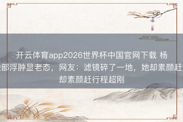 开云体育app2026世界杯中国官网下载 杨幂生图脸部浮肿显老态，网友：滤镜碎了一地，她却素颜赶行程超刚