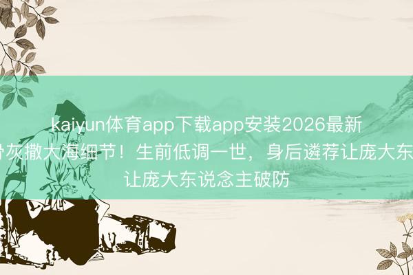 kaiyun体育app下载app安装2026最新版 王志文骨灰撒大海细节！生前低调一世，身后遴荐让庞大东说念主破防