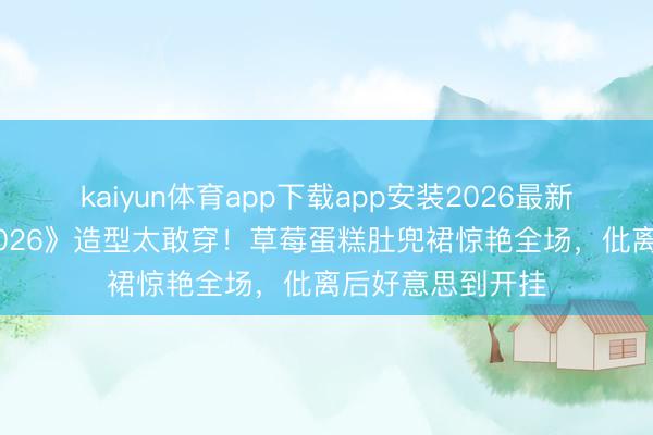 kaiyun体育app下载app安装2026最新版 孙怡《乘风2026》造型太敢穿！草莓蛋糕肚兜裙惊艳全场，仳离后好意思到开挂