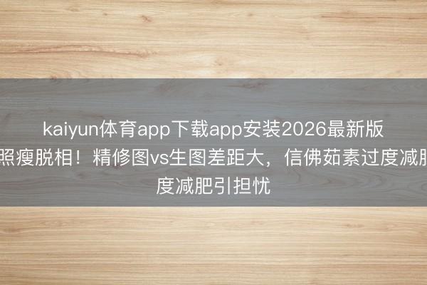 kaiyun体育app下载app安装2026最新版 张敏近照瘦脱相！精修图vs生图差距大，信佛茹素过度减肥引担忧