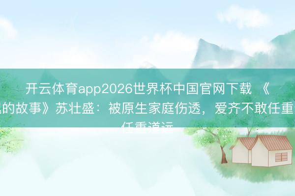 开云体育app2026世界杯中国官网下载 《玫瑰的故事》苏壮盛：被原生家庭伤透，爱齐不敢任重道远