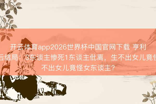 开云体育app2026世界杯中国官网下载 亨利八世6任王后结局：3东谈主惨死1东谈主仳离，生不出女儿竟怪女东谈主？