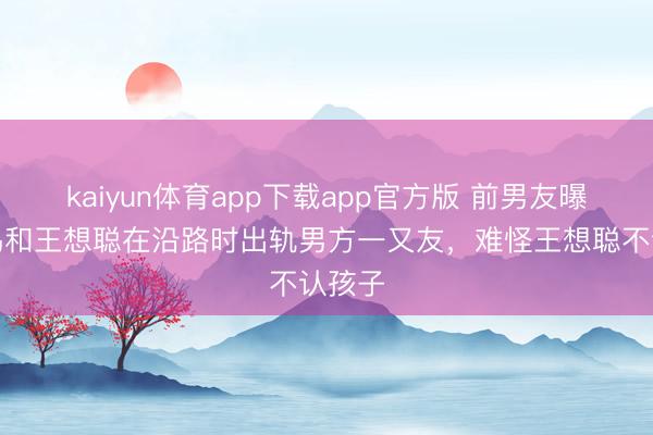 kaiyun体育app下载app官方版 前男友曝黄一鸣和王想聪在沿路时出轨男方一又友，难怪王想聪不认孩子