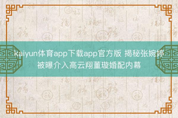 kaiyun体育app下载app官方版 揭秘张婉婷被曝介入高云翔董璇婚配内幕