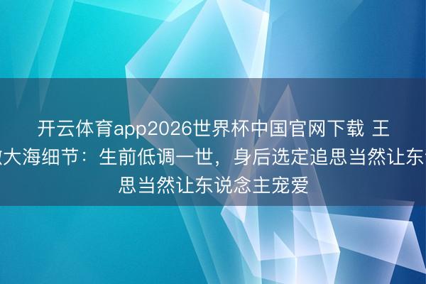 开云体育app2026世界杯中国官网下载 王志文骨灰撒大海细节：生前低调一世，身后选定追思当然让东说念主宠爱