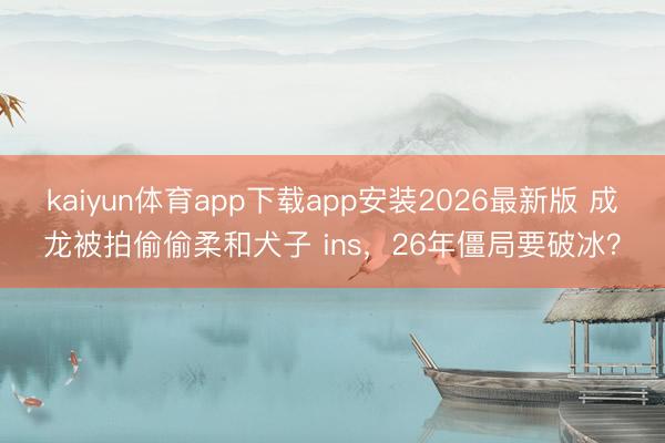 kaiyun体育app下载app安装2026最新版 成龙被拍偷偷柔和犬子 ins，26年僵局要破冰？