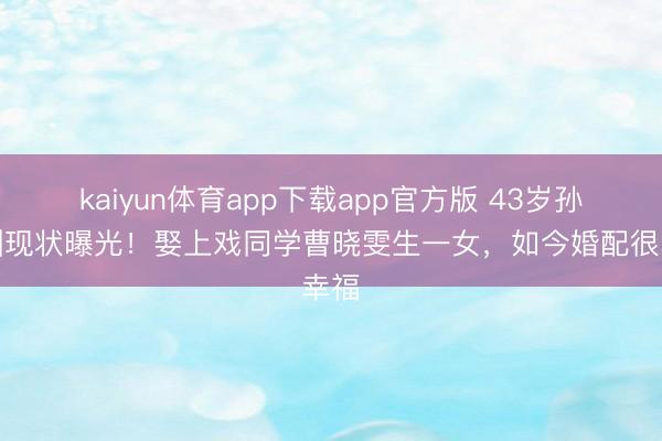 kaiyun体育app下载app官方版 43岁孙艺洲现状曝光！娶上戏同学曹晓雯生一女，如今婚配很幸福