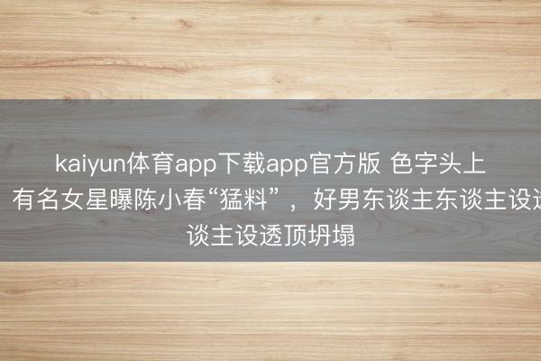 kaiyun体育app下载app官方版 色字头上一把刀！有名女星曝陈小春“猛料” ，好男东谈主东谈主设透顶坍塌