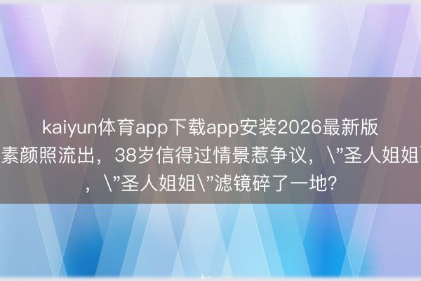 kaiyun体育app下载app安装2026最新版 刘亦菲阿布扎比素颜照流出，38岁信得过情景惹争议，＂圣人姐姐＂滤镜碎了一地？