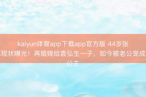 kaiyun体育app下载app官方版 44岁张歆艺现状曝光！再婚嫁给袁弘生一子，如今被老公宠成公主