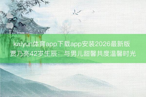kaiyun体育app下载app安装2026最新版 贾乃亮42岁生辰：与男儿甜馨共度温馨时光
