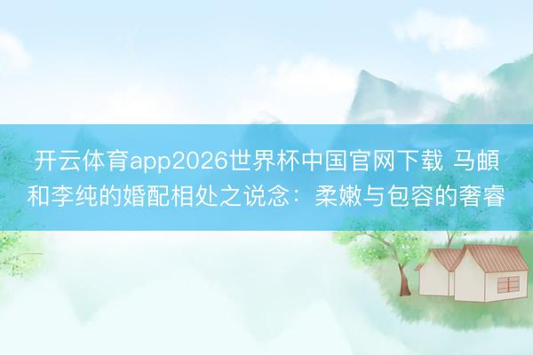 开云体育app2026世界杯中国官网下载 马頔和李纯的婚配相处之说念：柔嫩与包容的奢睿
