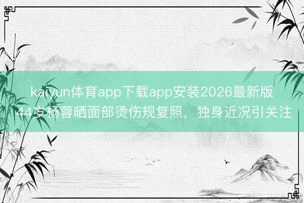 kaiyun体育app下载app安装2026最新版 44岁杨蓉晒面部烫伤规复照，独身近况引关注