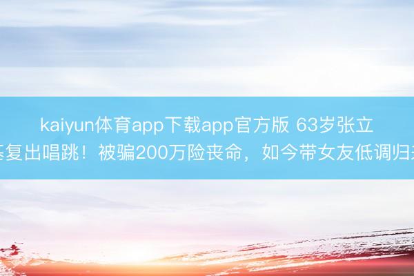 kaiyun体育app下载app官方版 63岁张立基复出唱跳！被骗200万险丧命，如今带女友低调归来