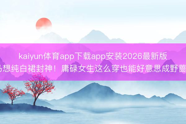 kaiyun体育app下载app安装2026最新版 马想纯白裙封神！庸碌女生这么穿也能好意思成野蔷薇