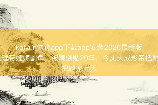 kaiyun体育app下载app安装2026最新版 央视主理带娃嫁副角,被嘲倒贴20年,今丈夫成影帝把她宠上天