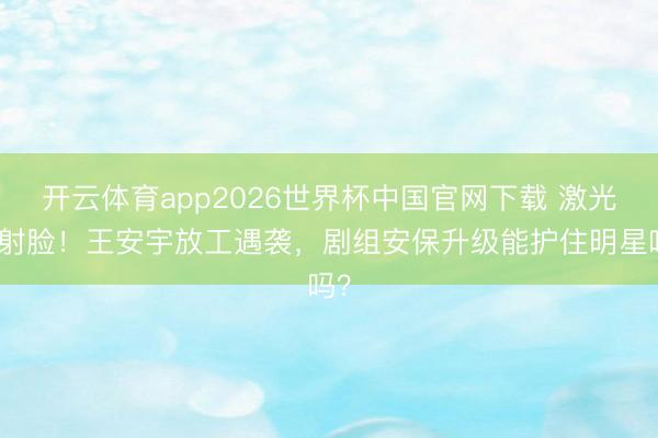 开云体育app2026世界杯中国官网下载 激光笔射脸！王安宇放工遇袭，剧组安保升级能护住明星吗？