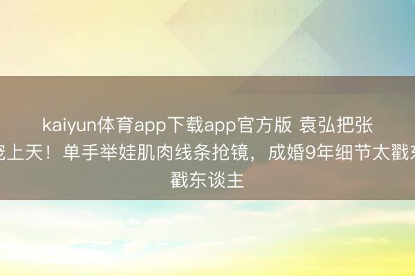 kaiyun体育app下载app官方版 袁弘把张歆艺宠上天！单手举娃肌肉线条抢镜，成婚9年细节太戳东谈主