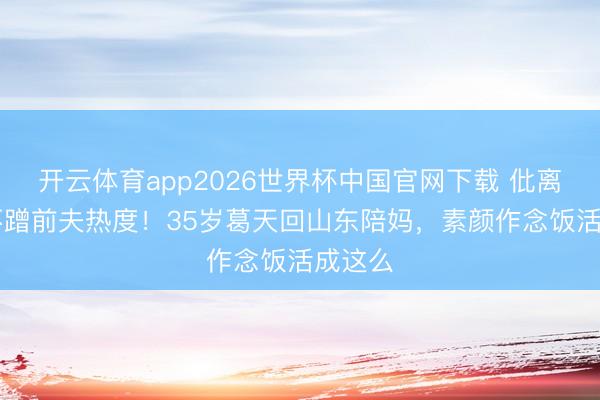 开云体育app2026世界杯中国官网下载 仳离10年不蹭前夫热度！35岁葛天回山东陪妈，素颜作念饭活成这么