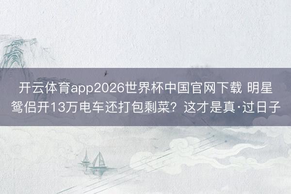 开云体育app2026世界杯中国官网下载 明星鸳侣开13万电车还打包剩菜？这才是真·过日子