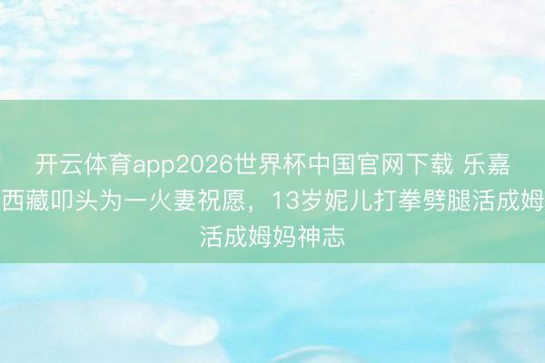 开云体育app2026世界杯中国官网下载 乐嘉带男儿西藏叩头为一火妻祝愿，13岁妮儿打拳劈腿活成姆妈神志