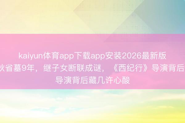 kaiyun体育app下载app安装2026最新版 83岁王崇秋省墓9年，继子女断联成谜，《西纪行》导演背后藏几许心酸