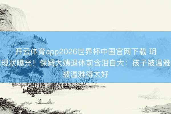 开云体育app2026世界杯中国官网下载 玥儿箖箖现状曝光！保姆大姨退休前含泪自大：孩子被温雅得太好