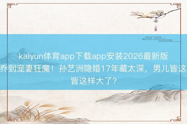 kaiyun体育app下载app安装2026最新版 从吕子乔到宠妻狂魔！孙艺洲隐婚17年藏太深，男儿皆这样大了？