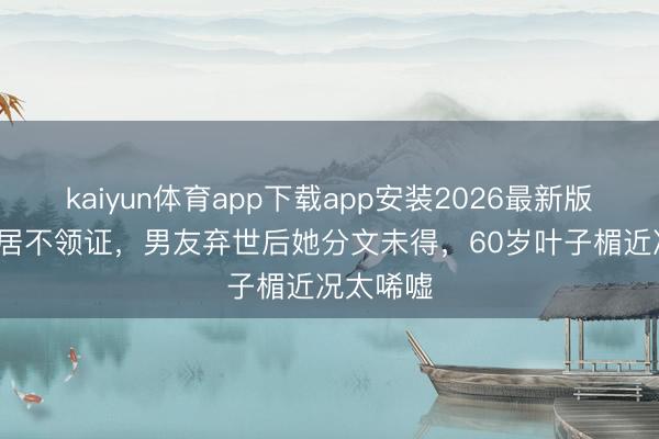 kaiyun体育app下载app安装2026最新版 26年同居不领证，男友弃世后她分文未得，60岁叶子楣近况太唏嘘