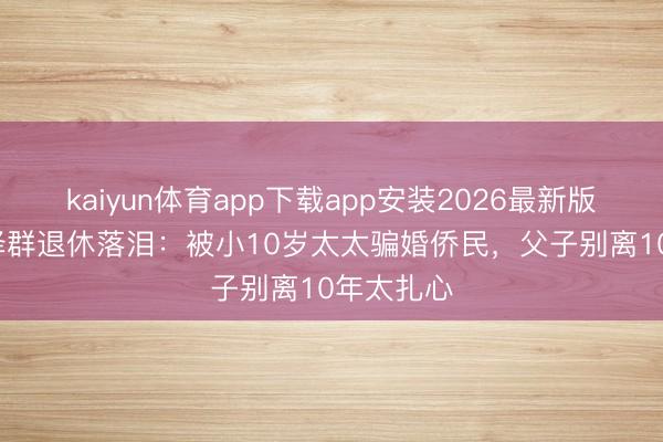 kaiyun体育app下载app安装2026最新版 60岁张泽群退休落泪：被小10岁太太骗婚侨民，父子别离10年太扎心