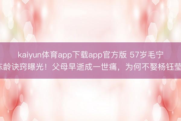 kaiyun体育app下载app官方版 57岁毛宁冻龄诀窍曝光！父母早逝成一世痛，为何不娶杨钰莹？