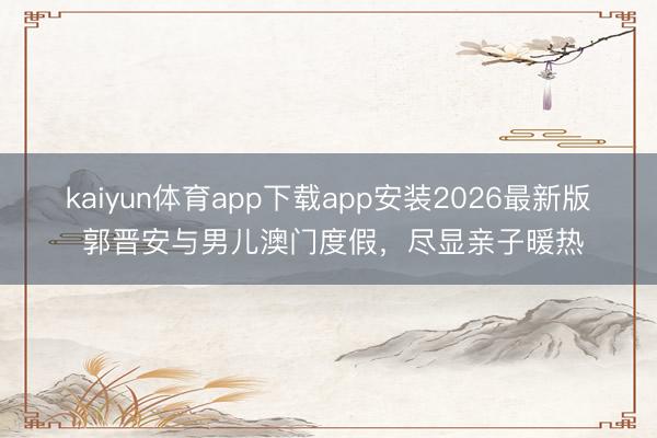 kaiyun体育app下载app安装2026最新版 郭晋安与男儿澳门度假，尽显亲子暖热