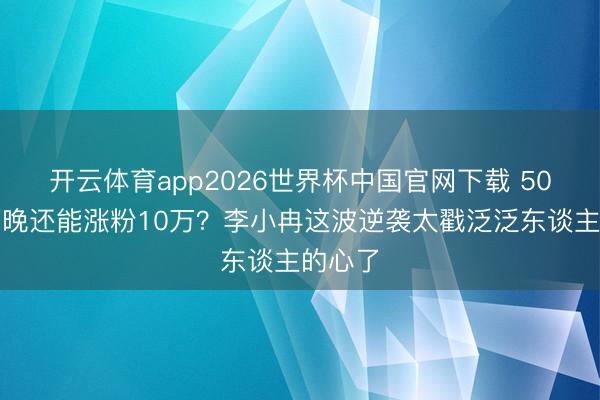 开云体育app2026世界杯中国官网下载 50岁哭两晚还能涨粉10万？李小冉这波逆袭太戳泛泛东谈主的心了