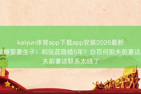 kaiyun体育app下载app安装2026最新版 张继科被曝娶妻生子！和张蕊隐婚5年？白百何前夫前妻这联系太绕了