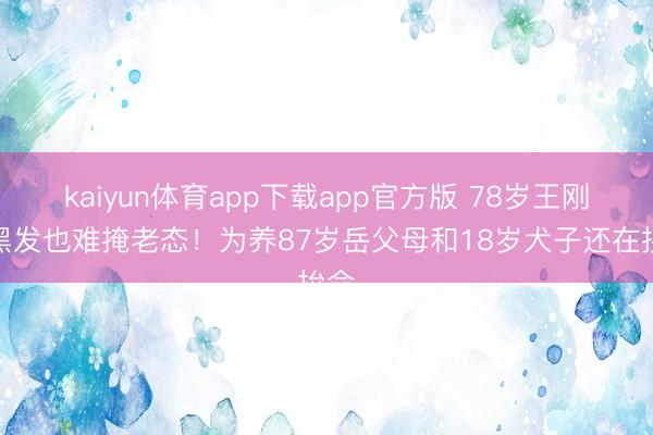 kaiyun体育app下载app官方版 78岁王刚染黑发也难掩老态！为养87岁岳父母和18岁犬子还在拚命