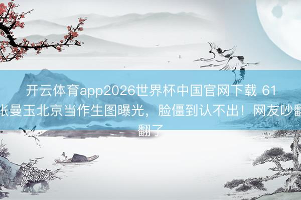 开云体育app2026世界杯中国官网下载 61岁张曼玉北京当作生图曝光，脸僵到认不出！网友吵翻了