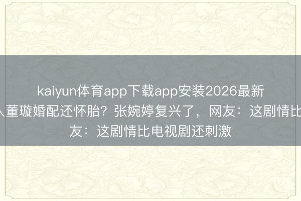 kaiyun体育app下载app安装2026最新版 14年前进入董璇婚配还怀胎？张婉婷复兴了，网友：这剧情比电视剧还刺激