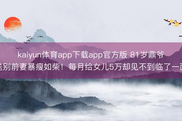 kaiyun体育app下载app官方版 81岁鼎爷送别前妻暴瘦如柴！每月给女儿5万却见不到临了一面