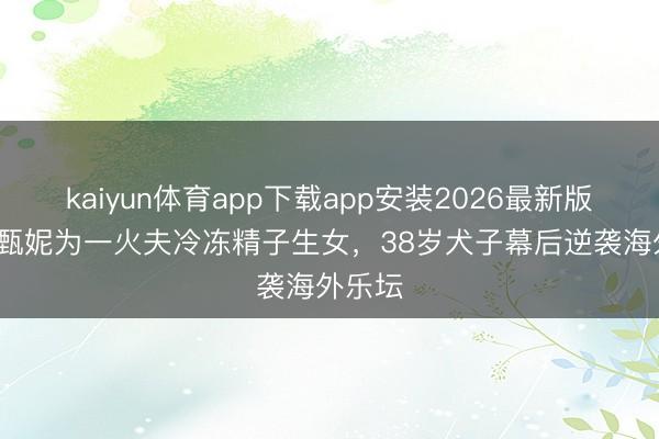 kaiyun体育app下载app安装2026最新版 73岁甄妮为一火夫冷冻精子生女，38岁犬子幕后逆袭海外乐坛