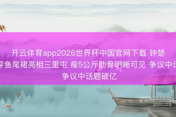 开云体育app2026世界杯中国官网下载 钟楚曦真空穿鱼尾裙亮相三里屯 瘦5公斤肋骨明晰可见 争议中话题破亿