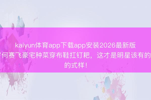 kaiyun体育app下载app安装2026最新版 63岁何赛飞豪宅种菜穿布鞋扛钉耙，这才是明星该有的式样！
