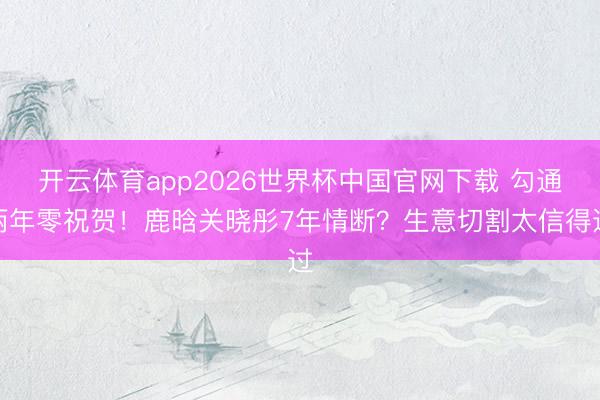 开云体育app2026世界杯中国官网下载 勾通两年零祝贺！鹿晗关晓彤7年情断？生意切割太信得过