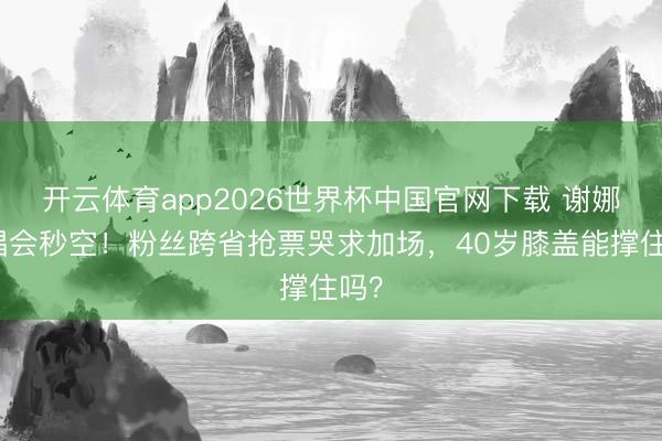开云体育app2026世界杯中国官网下载 谢娜演唱会秒空！粉丝跨省抢票哭求加场，40岁膝盖能撑住吗？