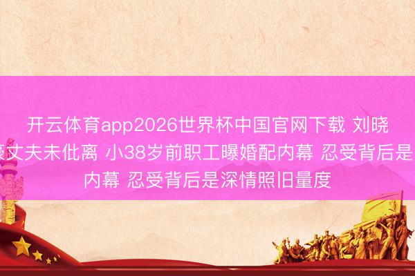 开云体育app2026世界杯中国官网下载 刘晓庆与84岁富豪丈夫未仳离 小38岁前职工曝婚配内幕 忍受背后是深情照旧量度