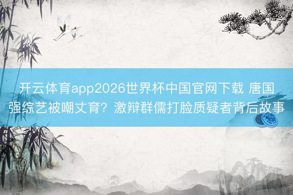 开云体育app2026世界杯中国官网下载 唐国强综艺被嘲丈育？激辩群儒打脸质疑者背后故事