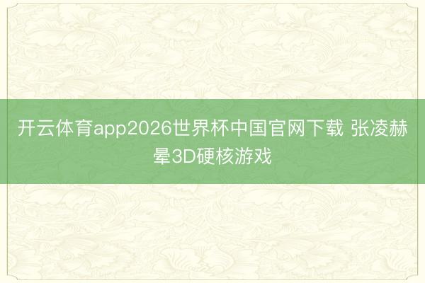 开云体育app2026世界杯中国官网下载 张凌赫晕3D硬核游戏