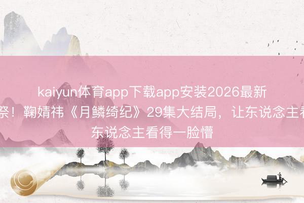 kaiyun体育app下载app安装2026最新版 全员献祭！鞠婧祎《月鳞绮纪》29集大结局，让东说念主看得一脸懵