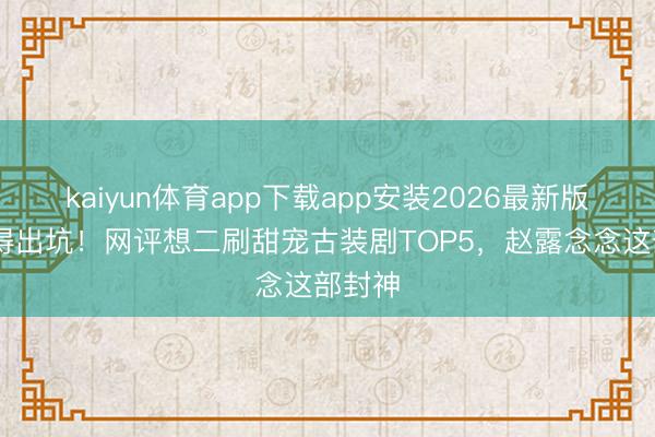 kaiyun体育app下载app安装2026最新版 舍不得出坑！网评想二刷甜宠古装剧TOP5，赵露念念这部封神