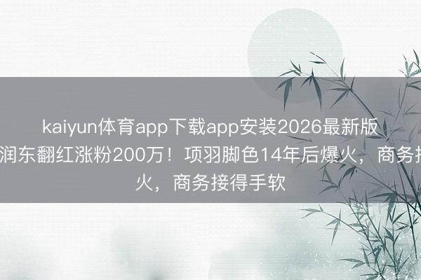 kaiyun体育app下载app安装2026最新版 48岁何润东翻红涨粉200万！项羽脚色14年后爆火，商务接得手软