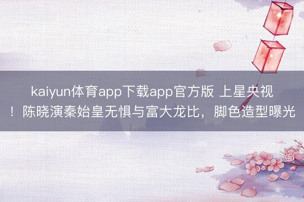 kaiyun体育app下载app官方版 上星央视！陈晓演秦始皇无惧与富大龙比，脚色造型曝光